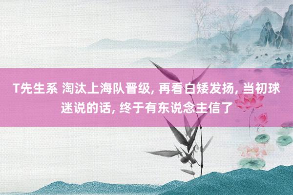 T先生系 淘汰上海队晋级, 再看白矮发扬, 当初球迷说的话, 终于有东说念主信了
