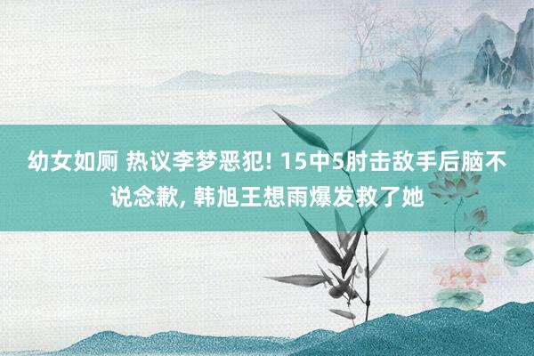 幼女如厕 热议李梦恶犯! 15中5肘击敌手后脑不说念歉, 韩旭王想雨爆发救了她