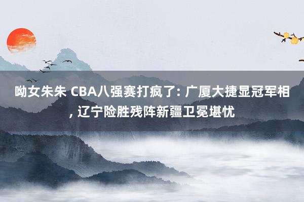 呦女朱朱 CBA八强赛打疯了: 广厦大捷显冠军相, 辽宁险胜残阵新疆卫冕堪忧