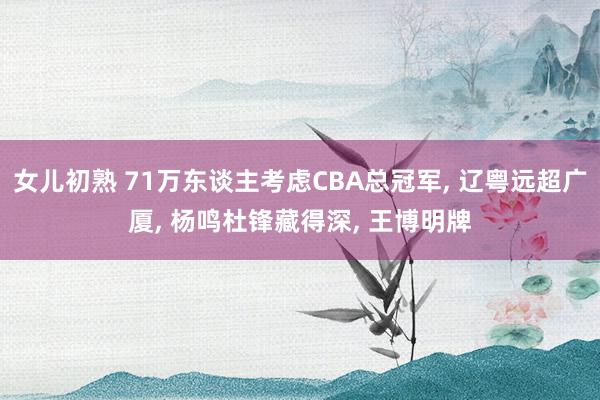 女儿初熟 71万东谈主考虑CBA总冠军, 辽粤远超广厦, 杨鸣杜锋藏得深, 王博明牌