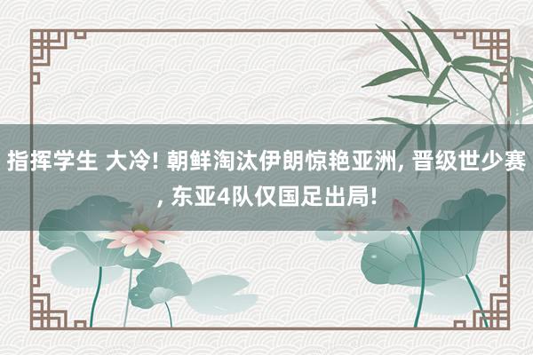 指挥学生 大冷! 朝鲜淘汰伊朗惊艳亚洲, 晋级世少赛, 东亚4队仅国足出局!