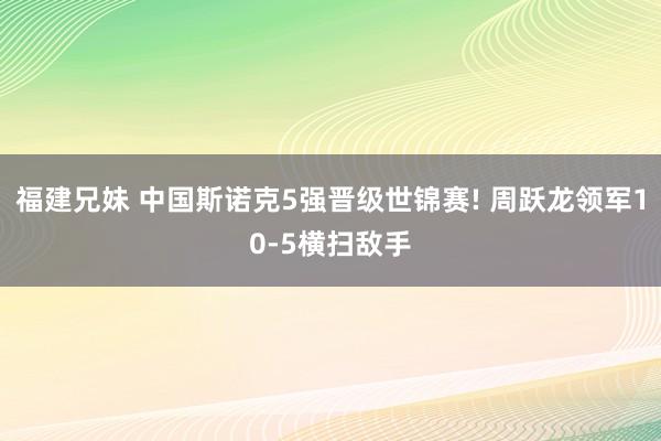 福建兄妹 中国斯诺克5强晋级世锦赛! 周跃龙领军10-5横扫敌手
