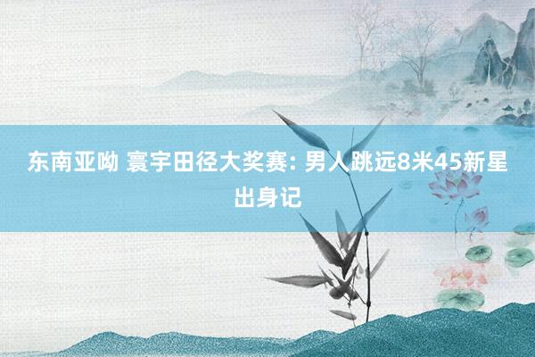 东南亚呦 寰宇田径大奖赛: 男人跳远8米45新星出身记