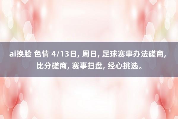 ai换脸 色情 4/13日, 周日, 足球赛事办法磋商, 比分磋商, 赛事扫盘, 经心挑选。