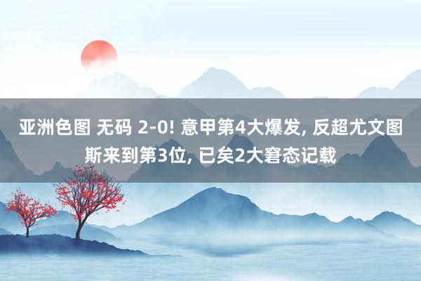 亚洲色图 无码 2-0! 意甲第4大爆发, 反超尤文图斯来到第3位, 已矣2大窘态记载