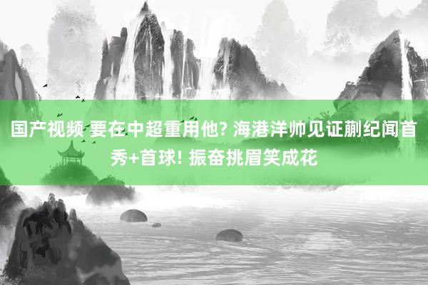 国产视频 要在中超重用他? 海港洋帅见证蒯纪闻首秀+首球! 振奋挑眉笑成花