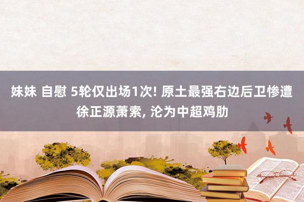 妹妹 自慰 5轮仅出场1次! 原土最强右边后卫惨遭徐正源萧索, 沦为中超鸡肋