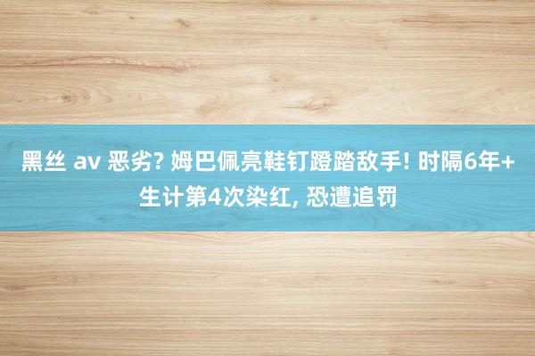 黑丝 av 恶劣? 姆巴佩亮鞋钉蹬踏敌手! 时隔6年+生计第4次染红, 恐遭追罚