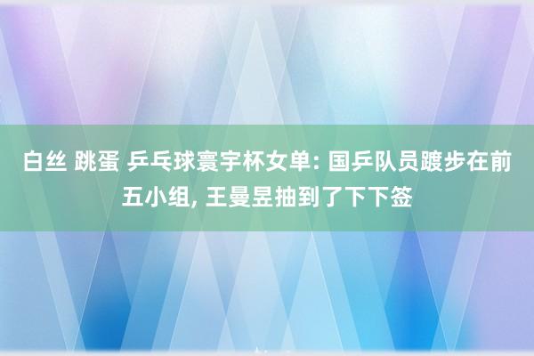 白丝 跳蛋 乒乓球寰宇杯女单: 国乒队员踱步在前五小组, 王曼昱抽到了下下签
