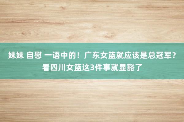 妹妹 自慰 一语中的！广东女篮就应该是总冠军？看四川女篮这3件事就显豁了