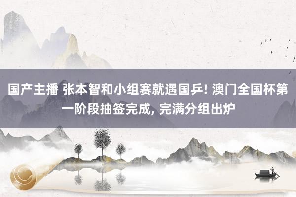 国产主播 张本智和小组赛就遇国乒! 澳门全国杯第一阶段抽签完成, 完满分组出炉
