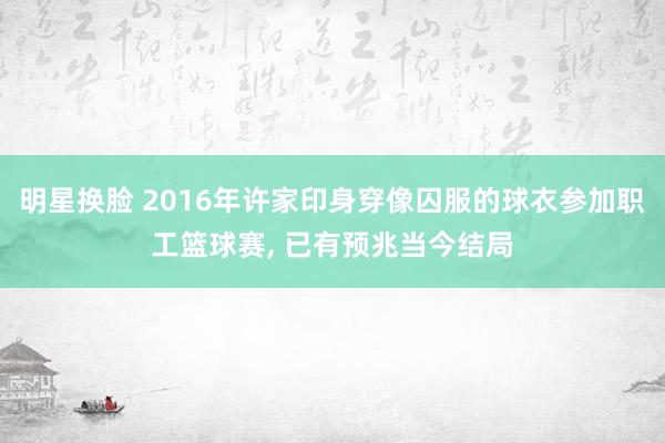明星换脸 2016年许家印身穿像囚服的球衣参加职工篮球赛, 已有预兆当今结局