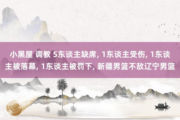 小黑屋 调教 5东谈主缺席, 1东谈主受伤, 1东谈主被落幕, 1东谈主被罚下, 新疆男篮不敌辽宁男篮