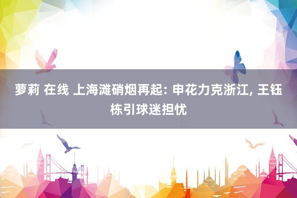 萝莉 在线 上海滩硝烟再起: 申花力克浙江, 王钰栋引球迷担忧