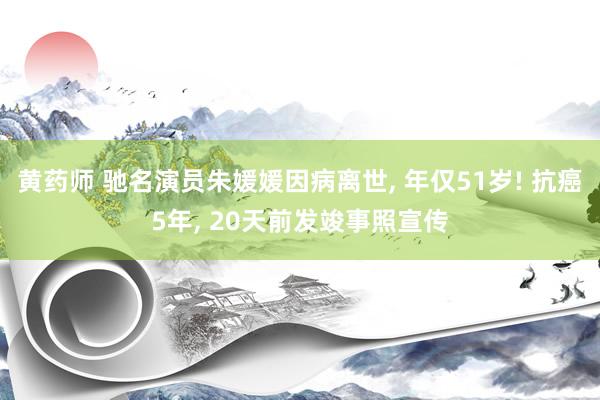 黄药师 驰名演员朱媛媛因病离世, 年仅51岁! 抗癌5年, 20天前发竣事照宣传