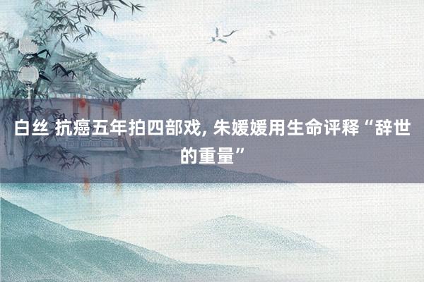 白丝 抗癌五年拍四部戏, 朱媛媛用生命评释“辞世的重量”
