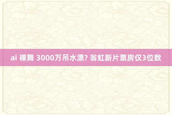 ai 裸舞 3000万吊水漂? 翁虹新片票房仅3位数