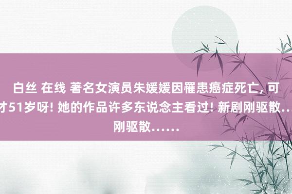 白丝 在线 著名女演员朱媛媛因罹患癌症死亡, 可她才51岁呀! 她的作品许多东说念主看过! 新剧刚驱散……