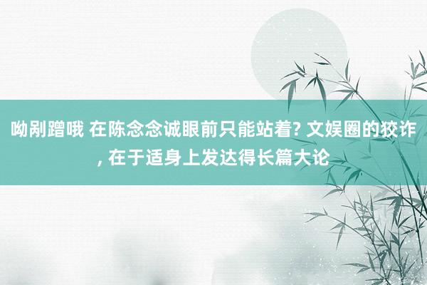 呦剐蹭哦 在陈念念诚眼前只能站着? 文娱圈的狡诈, 在于适身上发达得长篇大论