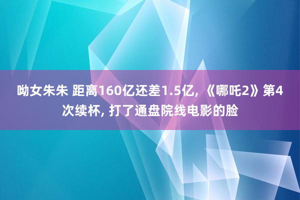 呦女朱朱 距离160亿还差1.5亿, 《哪吒2》第4次续杯, 打了通盘院线电影的脸