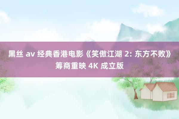 黑丝 av 经典香港电影《笑傲江湖 2: 东方不败》筹商重映 4K 成立版