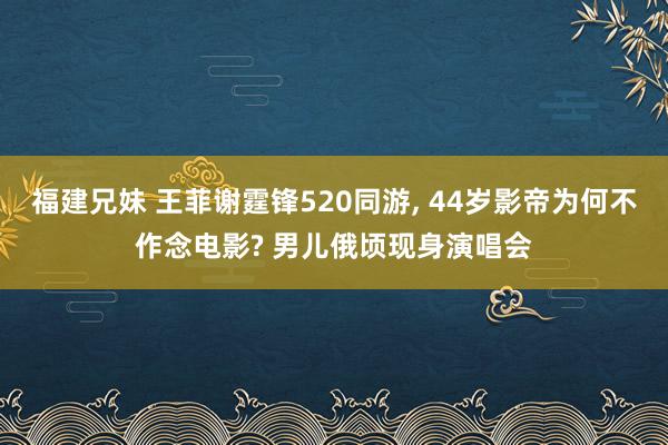 福建兄妹 王菲谢霆锋520同游, 44岁影帝为何不作念电影? 男儿俄顷现身演唱会