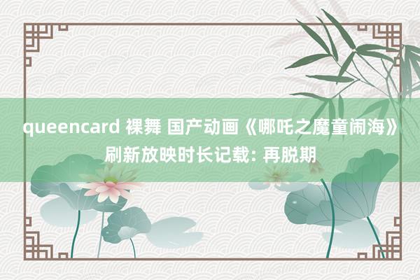 queencard 裸舞 国产动画《哪吒之魔童闹海》刷新放映时长记载: 再脱期