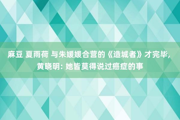 麻豆 夏雨荷 与朱媛媛合营的《造城者》才完毕, 黄晓明: 她皆莫得说过癌症的事