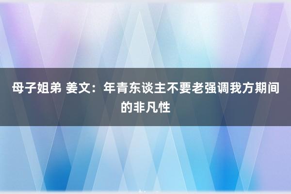 母子姐弟 姜文：年青东谈主不要老强调我方期间的非凡性