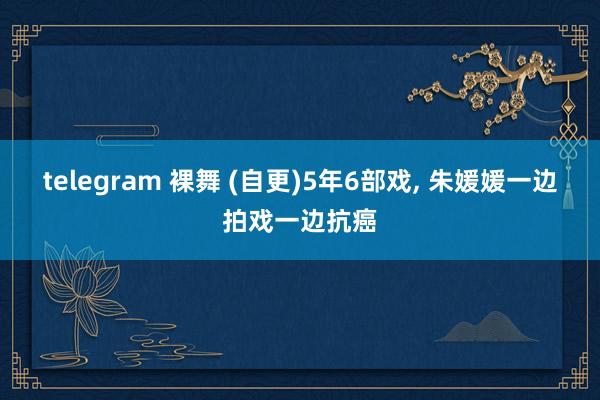 telegram 裸舞 (自更)5年6部戏, 朱媛媛一边拍戏一边抗癌