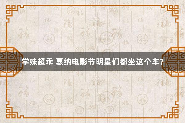 学妹超乖 戛纳电影节明星们都坐这个车?