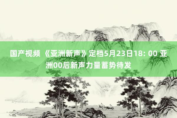 国产视频 《亚洲新声》定档5月23日18: 00 亚洲00后新声力量蓄势待发