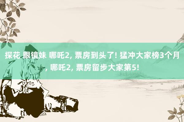 探花 眼镜妹 哪吒2, 票房到头了! 猛冲大家榜3个月, 哪吒2, 票房留步大家第5!