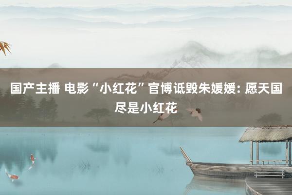 国产主播 电影“小红花”官博诋毁朱媛媛: 愿天国尽是小红花