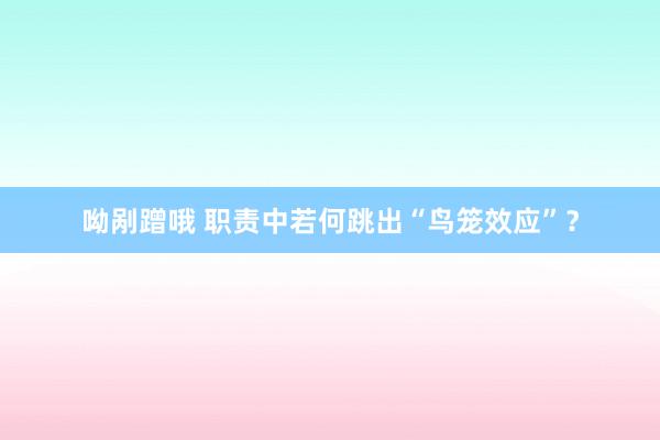 呦剐蹭哦 职责中若何跳出“鸟笼效应”？