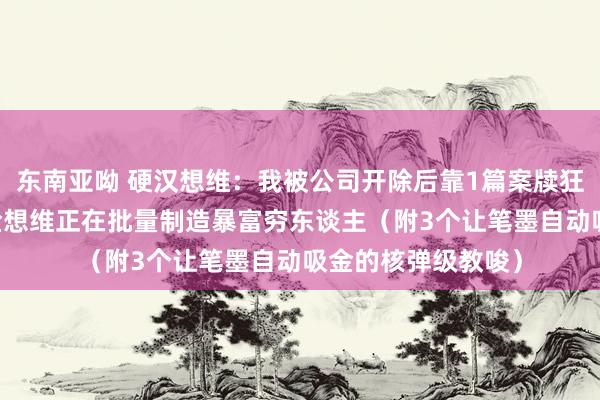 东南亚呦 硬汉想维：我被公司开除后靠1篇案牍狂赚87万：改字成金想维正在批量制造暴富穷东谈主（附3个让笔墨自动吸金的核弹级教唆）
