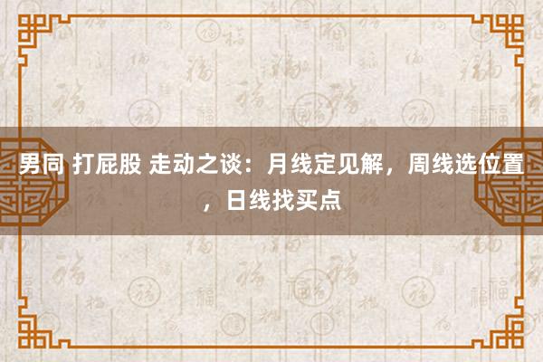 男同 打屁股 走动之谈：月线定见解，周线选位置，日线找买点