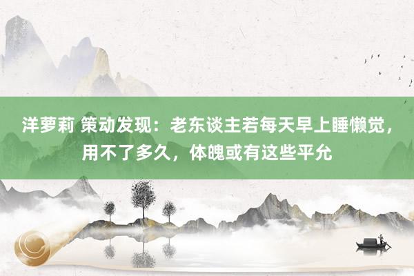 洋萝莉 策动发现：老东谈主若每天早上睡懒觉，用不了多久，体魄或有这些平允