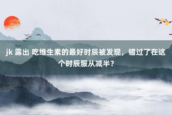 jk 露出 吃维生素的最好时辰被发现，错过了在这个时辰服从减半？