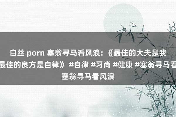 白丝 porn 塞翁寻马看风浪: 《最佳的大夫是我方，最佳的良方是自律》 #自律 #习尚 #健康 #塞翁寻马看风浪