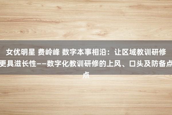 女优明星 费岭峰 数字本事相沿：让区域教训研修更具滋长性——数字化教训研修的上风、口头及防备点