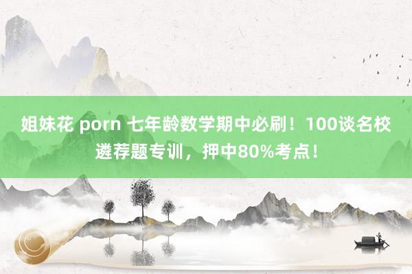 姐妹花 porn 七年龄数学期中必刷！100谈名校遴荐题专训，押中80%考点！