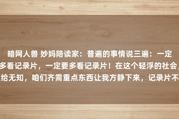 暗网人兽 妙妈陪读家：普遍的事情说三遍：一定要多看记录片，一定要多看记录片，一定要多看记录片！在这个轻浮的社会，不要把人命献给无知，咱们齐需重点东西让我方静下来，记录片不是无脑肥皂剧，每一部齐藏着无限的智...