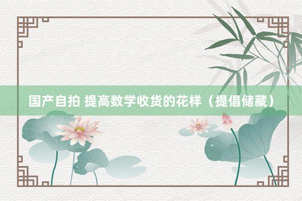 国产自拍 提高数学收货的花样（提倡储藏）