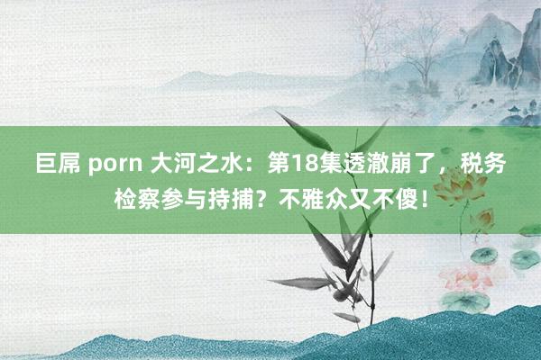 巨屌 porn 大河之水：第18集透澈崩了，税务检察参与持捕？不雅众又不傻！