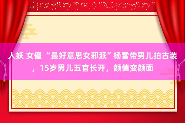 人妖 女優 “最好意思女邪派”杨雪带男儿拍古装，15岁男儿五官长开，颜值变颜面