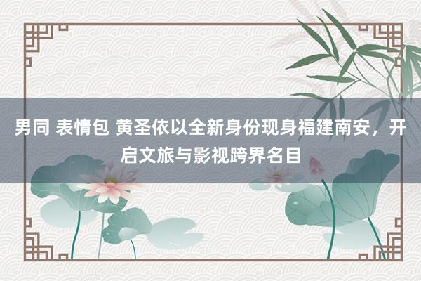 男同 表情包 黄圣依以全新身份现身福建南安，开启文旅与影视跨界名目