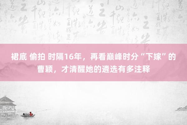 裙底 偷拍 时隔16年，再看巅峰时分“下嫁”的曹颖，才清醒她的遴选有多注释