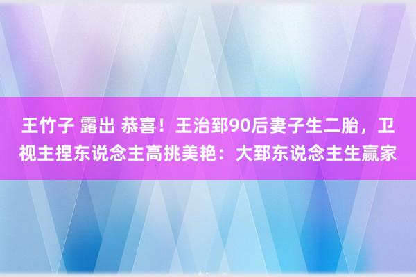 王竹子 露出 恭喜！王治郅90后妻子生二胎，卫视主捏东说念主高挑美艳：大郅东说念主生赢家