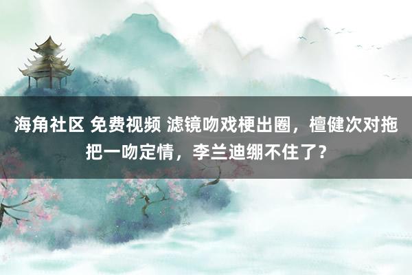 海角社区 免费视频 滤镜吻戏梗出圈，檀健次对拖把一吻定情，李兰迪绷不住了？